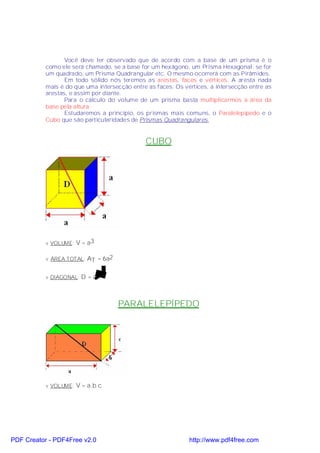 Você deve ter observado que de acordo com a base de um prisma é o
           como ele será chamado, se a base for um hexágono, um Prisma Hexagonal; se for
           um quadrado, um Prisma Quadrangular etc. O mesmo ocorrerá com as Pirâmides.
                  Em todo sólido nós teremos as arestas, faces e vértices. A aresta nada
           mais é do que uma intersecção entre as faces. Os vértices, a intersecção entre as
           arestas, e assim por diante.
                  Para o cálculo do volume de um prisma basta multiplicarmos a área da
           base pela altura.
                  Estudaremos a princípio, os prismas mais comuns, o Paralelepípedo e o
           Cubo que são particularidades de Prismas Quadrangulares.


                                              CUBO




           v VOLUME: V = a3


           v ÁREA TOTAL: AT = 6a2


           v DIAGONAL: D = a 3




                                    PARALELEPÍPEDO




           v VOLUME: V = a.b.c




PDF Creator - PDF4Free v2.0                                   http://www.pdf4free.com
 