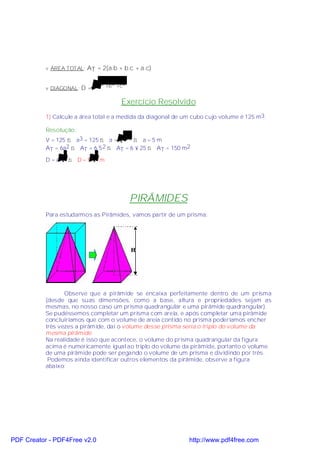 v ÁREA TOTAL: AT = 2(a.b + b.c + a.c)


           v DIAGONAL: D =    a 2 +b 2 +c 2


                                        Exercício Resolvido
           1) Calcule a área total e a medida da diagonal de um cubo cujo volume é 125 m3.

           Resolução:
           V = 125 ⇒ a3 = 125 ⇒ a = 125 ⇒ a = 5 m
                                    3


           AT = 6a2 ⇒ AT = 6´5 2 ⇒ AT = 6 × 25 ⇒ AT = 150 m2

           D =a 3⇒ D=5 3m




                                              PIRÂMIDES
           Para estudarmos as Pirâmides, vamos partir de um prisma:




                  Observe que a pirâmide se encaixa perfeitamente dentro de um prisma
           (desde que suas dimensões, como a base, altura e propriedades sejam as
           mesmas, no nosso caso um prisma quadrangular e uma pirâmide quadrangular).
           Se pudéssemos completar um prisma com areia, e após completar uma pirâmide
           concluiríamos que com o volume de areia contido no prisma poderíamos encher
           três vezes a pirâmide, daí o volume desse prisma seria o triplo do volume da
           mesma pirâmide.
           Na realidade é isso que acontece, o volume do prisma quadrangular da figura
           acima é numericamente igual ao triplo do volume da pirâmide, portanto o volume
           de uma pirâmide pode ser pegando o volume de um prisma e dividindo por três.
            Podemos ainda identificar outros elementos da pirâmide, observe a figura
           abaixo:




PDF Creator - PDF4Free v2.0                                   http://www.pdf4free.com
 