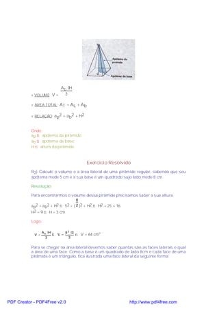 Ab ⋅H
           v VOLUME: V =  3

           v ÁREA TOTAL: AT = AL + A b


           v RELAÇÃO: ap2 = ab2 + H2



           Onde:
           ap ⇒ apótema da pirâmide;
           ab ⇒ apótema da base;
           H ⇒ altura da pirâmide.



                                                Exercício Resolvido
           R2) Calcule o volume e a área lateral de uma pirâmide regular, sabendo que seu
           apótema mede 5 cm e a sua base é um quadrado sujo lado mede 8 cm.

           Resolução:

           Para encontrarmos o volume dessa pirâmide precisamos saber a sua altura:
                                           8
           ap2 = a b2 + H2 ⇒ 52 = ( 2 )2 + H2 ⇒ H2 = 25 − 16
           H2 = 9 ⇒ H = 3 cm

           Logo:

                  A b ⋅H          8 2 ⋅3
            V =            ⇒ V=            ⇒ V = 64 cm3
                    3                3


           Para se chegar na área lateral devemos saber quantas são as faces laterais e qual
           a área de uma face. Como a base é um quadrado de lado 8cm e cada face de uma
           pirâmide é um triângulo, fica ilustrada uma face lateral da seguinte forma:




PDF Creator - PDF4Free v2.0                                       http://www.pdf4free.com
 