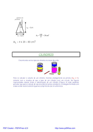 apótema da
            pirâmide




                             ap = 5cm

                    .
                                                 8⋅5
                b = 8cm                   AF =         = 20 cm2
                                                  2


           AL = 4 × 20 = 80 cm 2




                                              CILINDROS

                  Encontramos vários tipos de cilindros no nosso dia a dia:




           Para se calcular o volume de um cilindro, faremos analogamente ao prisma (Ab × H),
           somente com a ressalva de que a base de um cilindro será um círculo. Na figuras
           representadas abaixo temos a planificação de um cilindro (Figura 4) onde podemos
           perceber que para o cálculo de sua área lateral vamos considerar o retângulo formado com
           a base sendo numericamente igual ao comprimento da circunferência.




PDF Creator - PDF4Free v2.0                                          http://www.pdf4free.com
 