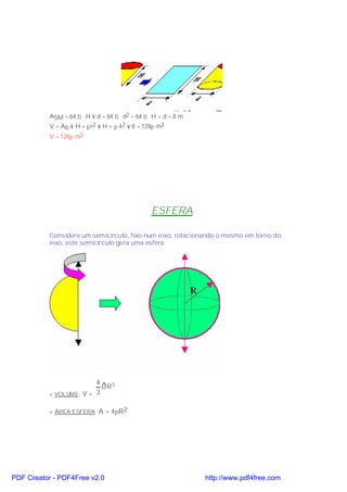 ASM = 64 ⇒ H × d = 64 ⇒ d2 = 64 ⇒ H = d = 8 m
           V = Ab × H = πr2 × H = π 42 × 8 = 128π m3
           V = 128π m3




                                             ESFERA

           Considere um semicírculo, fixo num eixo, rotacionando o mesmo em torno do
           eixo, este semicírculo gera uma esfera:




                         4
                           ðR3
           v VOLUME: V = 3

           v ÁREA ESFERA: A = 4πR2




PDF Creator - PDF4Free v2.0                                 http://www.pdf4free.com
 