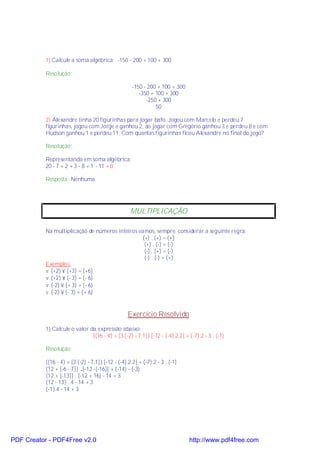 1) Calcule a soma algébrica: -150 - 200 + 100 + 300

           Resolução:

                                                     -150 - 200 + 100 + 300
                                                        -350 + 100 + 300
                                                           -250 + 300
                                                               50

           2) Alexandre tinha 20 figurinhas para jogar bafo. Jogou com Marcelo e perdeu 7
           figurinhas, jogou com Jorge e ganhou 2, ao jogar com Gregório ganhou 3 e perdeu 8 e com
           Hudson ganhou 1 e perdeu 11. Com quantas figurinhas ficou Alexandre no final do jogo?

           Resolução:

           Representando em soma algébrica:
           20 - 7 + 2 + 3 - 8 + 1 - 11 = 0

           Resposta: Nenhuma.




                                                    MULTIPLICAÇÃO

           Na multiplicação de números inteiros vamos, sempre, considerar a seguinte regra:
                                                 (+) . (+) = (+)
                                                  (+) . (-) = (-)
                                                  (-) . (+) = (-)
                                                  (-) . (-) = (+)
           Exemplos:
           v (+2) × (+3) = (+6)
           v (+2) × (- 3) = (- 6)
           v (-2) × (+ 3) = (- 6)
           v (-2) × (- 3) = (+ 6)


                                                   Exercício Resolvido
           1) Calcule o valor da expressão abaixo:
                               {(16 - 4) + [3.(-2) - 7.1]}.[-12 - (-4).2.2] + (-7).2 - 3 . (-1)

           Resolução:

           {(16 - 4) + [3.(-2) - 7.1]}.[-12 - (-4).2.2] + (-7).2 - 3 . (-1)
           {12 + [-6 - 7]} .[-12 -(-16)] + (-14) - (-3)
           {12 + [-13]} . [-12 + 16] - 14 + 3
           {12 - 13} . 4 - 14 + 3
           {-1}.4 - 14 + 3




PDF Creator - PDF4Free v2.0                                                   http://www.pdf4free.com
 