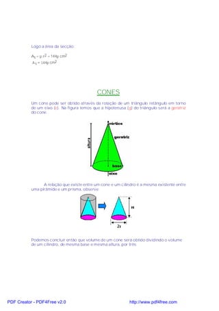 Logo a área da secção:

           As = π r2 = 144π cm2
           Α s = 144π cm2




                                             CONES
           Um cone pode ser obtido através da rotação de um triângulo retângulo em torno
           de um eixo (e). Na figura temos que a hipotenusa (g) do triângulo será a geratriz
           do cone.




                 A relação que existe entre um cone e um cilindro é a mesma existente entre
           uma pirâmide e um prisma, observe:




           Podemos concluir então que volume de um cone será obtido dividindo o volume
           de um cilindro, de mesma base e mesma altura, por três.




PDF Creator - PDF4Free v2.0                                   http://www.pdf4free.com
 