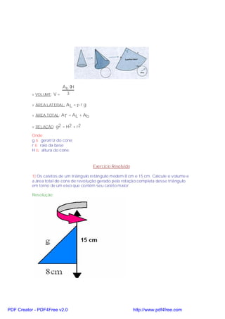 Ab ⋅H
           v VOLUME: V =  3

           v ÁREA LATERAL: A L = π r g

           v ÁREA TOTAL: AT = AL + A b


           v RELAÇÃO: g2 = H2 + r2

           Onde:
           g ⇒ geratriz do cone;
           r ⇒ raio da base
           H ⇒ altura do cone.



                                         Exercício Resolvido

           1) Os catetos de um triângulo retângulo medem 8 cm e 15 cm. Calcule o volume e
           a área total do cone de revolução gerado pela rotação completa desse triângulo
           em torno de um eixo que contém seu cateto maior.

           Resolução:




PDF Creator - PDF4Free v2.0                                    http://www.pdf4free.com
 