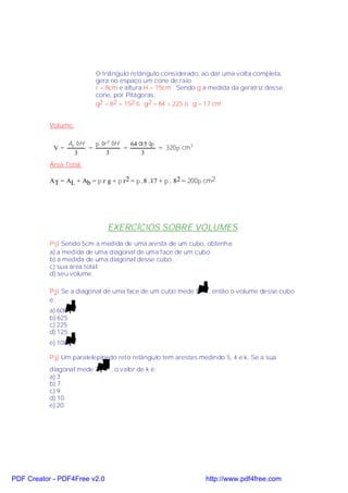 O triângulo retângulo considerado, ao dar uma volta completa,
                           gera no espaço um cone de raio
                           r = 8cm e altura H = 15cm . Sendo g a medida da geratriz desse
                           cone, por Pitágoras:
                           g2 = 82 + 152 ⇒ g2 = 64 + 225 ⇒ g = 17 cm


           Volume:

                 Ab ⋅H   π ⋅r 2 ⋅H   64 ⋅ ⋅
                                         15 π
            V=         =           =          = 320π cm3
                   3         3           3
           Área Total:

           AT = AL + Ab = π r g + π r 2 = π .8 .17 + π . 82 = 200π cm2




                               EXERCÍCIOS SOBRE VOLUMES
           P1) Sendo 5cm a medida de uma aresta de um cubo, obtenha:
           a) a medida de uma diagonal de uma face de um cubo.
           b) a medida de uma diagonal desse cubo.
           c) sua área total.
           d) seu volume.

           P2) Se a diagonal de uma face de um cubo mede 5 2 , então o volume desse cubo
           é:
           a) 600 3
           b) 625
           c) 225
           d) 125
           e) 100 3

           P3) Um paralelepípedo reto retângulo tem arestas medindo 5, 4 e k. Se a sua
           diagonal mede 3 10 , o valor de k é:
           a) 3
           b) 7
           c) 9
           d) 10
           e) 20




PDF Creator - PDF4Free v2.0                                       http://www.pdf4free.com
 