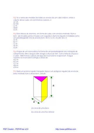 P4) Se a soma das medidas de todas as arestas de um cubo é 60cm, então o
           volume desse cubo, em centímetros cúbicos, é:
           a) 125
           b) 100
           c) 75
           d) 60
           e) 25

           P5) Dois blocos de alumínio, em forma de cubo, com arestas medindo 10cm e
           6cm, são levados juntos à fusão e em seguida o alumínio líquido é moldado como
           um paralelepípedo reto de arestas 8cm, 8cm e x cm. O valor de x é:
           a) 16
           b) 17
           c) 18
           d) 19
           e) 20

           P6) A água de um reservatório na forma de um paralelepípedo reto retângulo de
           comprimento 30m e largura 20m atingia a altura de 10m. Com a falta de chuvas e
           o calor, 1800 metros cúbicos da água do reservatório evaporaram. A água
           restante no reservatório atingiu a altura de:
           a) 2 m
           b) 3 m
           c) 7 m
           d) 8 m
           e) 9 m

           P7) Dado um prisma regular triangular (base é um polígono regular) de aresta da
           base medindo 4cm e altura 6cm, calcule:




                                a) a área de uma base.

                                b) a área de uma face lateral.




PDF Creator - PDF4Free v2.0                                      http://www.pdf4free.com
 