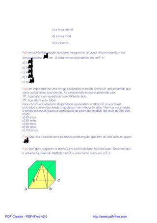 c) a área lateral.

                                 d) a área total.

                                 e) o volume.


           P8) Uma pirâmide regular de base hexagonal é tal que a altura mede 8cm e a
           aresta da base 2 3 cm . O volume dessa pirâmide em cm 3, é:
           a) 24 3
           b) 36 3
           c) 48 3
           d) 72 3
           e) 144 3

           P9) Um imperador de uma antiga civilização mandou construir uma pirâmide que
           seria usada como seu túmulo. As características dessa pirâmide são:
           1O. Sua base é um quadrado com 100m de lado.
           2O. Sua altura é de 100m.
           Para construir cada parte da pirâmide equivalente a 1000 m 3, os escravos,
           utilizados como mão-de-obra, gastavam, em média, 54 dias. Mantida essa média,
           o tempo necessário para a construção da pirâmide, medido em anos de 360 dias,
           foi de:
           a) 40 anos
           b) 50 anos
           c) 60 anos
           d) 90 anos
           e) 150 anos

           P10) Qual é a altura de uma pirâmide quadrangular que tem as oito arestas iguais
           a   2?

           P11) Na figura seguinte, o ponto V é o centro de uma face do cubo. Sabendo que
           o volume da pirâmide VABCD é 6m3, o volume do cubo, em m3, é:




PDF Creator - PDF4Free v2.0                                   http://www.pdf4free.com
 