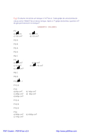 P33) O volume inicial de um tanque é 1m3 de ar. Cada golpe de uma bomba de
           vácuo extrai 100dm 3 de ar desse tanque. Após o 7º golpe da bomba, quantos m3
           de gás permanecem no tanque?

                                          GABARITO - VOLUMES

           P1)
           a) 5 2 cm          b) 5 3 cm
           c) 150 cm2         d) 125 cm 3

           P2) D

           P3) B

           P4) A

           P5) D

           P6) C

           P7)
           a) 4 3 cm2            b) 24 cm2
           c) 72 cm 2          d) 8( 3 + 9) cm2
           e) 24 3 cm3

           P8) C

           P9) B

           P10)     1 =1

           P11) D

           P12)
           a) 64p cm2      b) 160p cm2
           c) 288p cm2     d) 80p cm2
           e) 640p cm3

           P13) A

           P14) B

           P15) D

           P16)
           a) 900p cm2     b) 4500p cm3
           c) 144p cm2




PDF Creator - PDF4Free v2.0                                  http://www.pdf4free.com
 