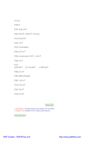 P17) A

           P18) D

           P19) 1540 cm3

           P20) 27cm3, 729cm 3, 27vezes

           P21) 87,50 m3

           P22) 3 m 3

           P23) 4 toneladas

           P24) 2,52 m 3

           P25) o cubo pois 27m 3 > 24 m3

           P26) 3 m 3

           P27)
           a) 80 dm 3      b) 13,6 dm3   c) 500 dm3

           P28) 2,5 m3

           P29) 2800 ampolas

           P30) 1,25 m 3

           P31) 0,75 m 3

           P32) 78 m3

           P33) 0,3 m3




                                               RAZÃO
           v Grandeza: é tudo aquilo que pode ser medido.
           v Razão: é a relação entre duas grandezas.

           DEFINIÇÃO




PDF Creator - PDF4Free v2.0                                 http://www.pdf4free.com
 