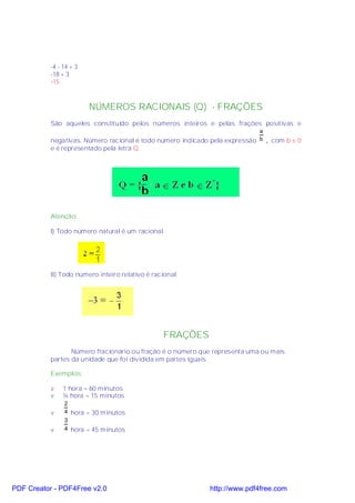 -4 - 14 + 3
           -18 + 3
           -15



                         NÚMEROS RACIONAIS (Q) - FRAÇÕES
           São aqueles constituído pelos números inteiros e pelas frações positivas e
                                                                            a
           negativas. Número racional é todo número indicado pela expressão b , com b ≠ 0
           e é representado pela letra Q.




           Atenção:

           I) Todo número natural é um racional.




           II) Todo número inteiro relativo é racional.




                                                  FRAÇÕES
                  Número fracionário ou fração é o número que representa uma ou mais
           partes da unidade que foi dividida em partes iguais.

           Exemplos:

           v    1 hora = 60 minutos
           v    ¼ hora = 15 minutos
                2
           v    4 hora = 30 minutos
                3
           v    4 hora = 45 minutos




PDF Creator - PDF4Free v2.0                                 http://www.pdf4free.com
 