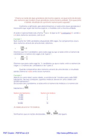 "Chama-se razão de duas grandezas da mesma espécie, ao quociente da divisão
           dos números que medem essas grandezas numa mesma unidade. Este quociente
                      é obtido, dividindo-se o primeiro número pelo segundo".

                 Conforme a definição, para determinarmos a razão entre duas grandezas é
           necessário que sejam da mesma espécie, e medidas com a mesma unidade.
                                              a
           A razão é representada sob a forma b ou a : b (que se lê "a está para b"), sendo a
           e b dois números racionais, com b ≠ 0.

           Exemplo 1:
           Num exame há 1200 candidatos disputando 400 vagas. Se compararmos esses
           dois números através de uma divisão, obtemos:

                  1200
            v           =3
                   400
           Dizemos que há 3 candidatos para cada vaga ou que a razão entre o número de
           candidatos e o número de vagas é de 3 para 1.
                   400    1
            v           =
                  1200 3

           Dizemos que para cada vaga há 3 candidatos ou que a razão entre o número de
           vagas e o número de candidatos é de 1 para 3.

                  Quando comparamos dois números através de uma divisão, o resultado
           obtido chama-se razão entre esses números.

           Exemplo 2:
           Admite-se como ideal, numa cidade, a existência de 1 médico para cada 5000
           habitantes. Nessas condições, quantos médicos deverá ter uma cidade com
           50.000 habitantes?
           De acordo com o problema, a razão entre o número de médicos e o número de
                          1
           habitantes é 5000 .


           Número de habitantes              Número de médicos
                 5.000                              1
                10.000                              2
                15.000                              3
                  ......                          ......
               50.000                              10

           A cidade deverá ter 10 médicos.

                                                   1     10
           Verificamos que as razões destacadas, 5000 e 50000 são iguais.




PDF Creator - PDF4Free v2.0                                      http://www.pdf4free.com
 