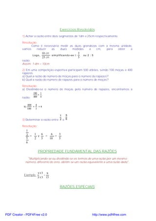 Exercícios Resolvidos
           1) Achar a razão entre dois segmentos de 1dm e 25cm respectivamente.

           Resolução:
                  Como é necessário medir as duas grandezas com a mesma unidade,
           vamos     reduzir   as        duas           medidas    a    cm, para obter a
                         10 cm                              2
                   Logo,       s im p lif ic a n d o -s e ⇒    ou 2 : 5
                         25 cm                              5
           razão.
           Assim: 1 dm = 10cm

           2) Em uma competição esportiva participam 500 atletas, sendo 100 moças e 400
           rapazes.
           a) Qual a razão do número de moças para o número de rapazes?
           b) Qual a razão do número de rapazes para o número de moças?

           Resolução:
           a) Dividindo-se o número de moças pelo número de rapazes, encontramos a
                     100 1
                        =
           razão:    400 4


                 400   4
            b)       =   =4
                 100   1

                                       1   5
           3) Determinar a razão entre 2 e 6

           Resolução:
                 1
                 2 = 1 × 6 = 6 = 3
                 5   2   5   10  5
                 6


                        PROPRIEDADE FUNDAMENTAL DAS RAZÕES
               "Multiplicando-se ou dividindo-se os termos de uma razão por um mesmo
             número, diferente de zero, obtém-se um razão equivalente a uma razão dada".



                        3 ×3 9
            Exemplo:         =
                        5 × 3 15


                                      RAZÕES ESPECIAIS




PDF Creator - PDF4Free v2.0                                  http://www.pdf4free.com
 