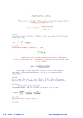 VELOCIDADE MÉDIA

                    "Denomina-se velocidade média a razão entre a distância percorrida e o
                                    tempo gasto para percorrê-la".

                                                       Distância Percorrida
                                  Velocidade Média =
                                                          Tempo Gasto



           Exemplo:
           Vamos determinar a velocidade média de um trem que percorreu a distância de
           453km em 6 horas:

                   d   453
            Vm =     =     = 75,5 km/h
                   t    6
           Resposta:
           A velocidade média do trem foi de 75,5 km/h


                                                ESCALA

                      "Denomina-se escala de um desenho a razão entre o comprimento
             considerado no desenho e o correspondente comprimento real, medido com a
                                         mesma unidade".

                                                Compriment o Desenho
                                     Escala =
                                                 Compriment o Real

                  As escalas têm grande aplicação nos esboços de objetos (móveis,
           automóveis, etc), nas plantas de casas e terrenos, nos mapas e cartas
           cartográficas.

           Exemplo1:
           Em um mapa a distância entre duas cidades é de 3 cm. Sabendo-se que a
           distância real entre as cidades é de 300 km, qual a escala utilizada no mapa?

           Resolução:
           v      Comprimento do desenho: 3 cm
           v Comprimento real: 300 km = (300 x 100.000) cm = 30.000.000 cm

                       Desenho       3        1
            Escala =           =         =
                        Real     30000000 10000000
           Resposta:
           A escala utilizada foi de 1:10.000.000

           Exemplo2:




PDF Creator - PDF4Free v2.0                                          http://www.pdf4free.com
 