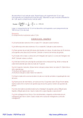 Ao desenhar a sua sala de aula, Paula traçou um segmento de 12 cm, que
           corresponde ao comprimento total da sala. Sabendo-se que a escala utilizada foi
           de 1:60, qual o comprimento real da sala?

                       De senh o    1   12
            Escala =             ⇒    =    ⇒ x = 720 cm
                        Re al      60    x
           Logo, o comprimento de 12 cm no desenho corresponde a um comprimento de
           720 cm ou 7,2 m do real.

           Resposta:
           O comprimento real desta sala é 7,2m.

                                          EXERCÍCIOS - RAZÕES

           P 1) A soma de dois números é 54 e a razão 7/11. Calcular os dois números.

           P 2) A diferença entre dois números é 15 e a razão 8/5. Calcular os dois números.

           P 3) Num ginásio há ao todo 540 alunos distribuídos em classes. A cada classe de 45 meninos
           corresponde uma classe de 30 meninas. Calcular o número de meninas do ginásio.

           P 4) A razão entre a base e a altura de um triângulo é de 5 para 2, e a área do triângulo é de
           45m2 . Calcular a base e a altura.

           P 5) Uma barra feita com uma liga de ouro/cobre tem a massa de 513g. Achar a massa de
           cada metal sabendo que estão na razão de 11 para 8.

           P 6) Um trapézio é isósceles. A base menor está para a base maior na razão 2:5. Determine a
           área, sabendo que:
           1º) A altura do trapézio vale 12cm.
           2º) A altura está para a base maior na razão 4:5.

           P 7) Qual a razão entre as áreas de dois círculos se o raio de um deles é o quádruplo do raio
           do outro.

           P 8) Numa prova de matemática, um aluno acertou 12 questões sobre 20 que foram dadas.
           Qual a razão entre o número de questões que ele acertou para o número de questões da
           prova?

           P 9) Uma mercadoria acondicionada numa embalagem de papelão, possui 200g de peso
           líquido e 250g de peso bruto. Qual a razão entre o peso líquido e o peso bruto?

           P 10) Um retângulo A tem 10cm e 15cm de dimensões, enquanto as dimensões de um
           retângulo B são 10cm e 20cm. Qual a razão entre a área do retângulo A e a área do
           retângulo B?




PDF Creator - PDF4Free v2.0                                            http://www.pdf4free.com
 