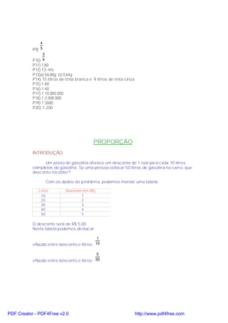 4
           P9) 5
                3
           P10) 4
           P11) 1,80
           P12) 7,5 m/s
           P13)a) 56,00g b) 0,64g
           P14) 15 litros de tinta branca e 9 litros de tinta cinza
           P15) 1:60
           P16) 1:40
           P17) 1:10.000.000
           P18) 1:2.000.000
           P19) 1:3000
           P20) 1:200




                                            PROPORÇÃO
           INTRODUÇÃO

                 Um posto de gasolina oferece um desconto de 1 real para cada 10 litros
           completos de gasolina. Se uma pessoa colocar 50 litros de gasolina no carro, que
           desconto irá obter?

                    Com os dados do problema, podemos montar uma tabela:

              Litros         Descontos (em R$)
               10                     1
               20                     2
               30                     3
               40                     4
               50                     5

           O desconto será de R$ 5,00
           Nesta tabela podemos destacar:

                                            1
           vRazão entre desconto e litros: 10

                                           5
           vRazão entre desconto e litros: 50 .




PDF Creator - PDF4Free v2.0                                           http://www.pdf4free.com
 