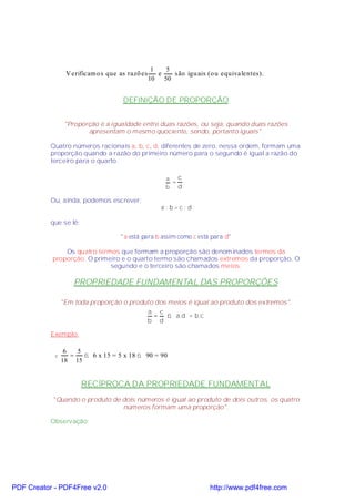 1   5
                 V erificam o s que as razõ es      e   s ão igu ais (o u equivalentes).
                                                 10 50


                                     DEFINIÇÃO DE PROPORÇÃO


                 "Proporção é a igualdade entre duas razões, ou seja, quando duas razões
                        apresentam o mesmo quociente, sendo, portanto iguais".

           Quatro números racionais a, b, c, d, diferentes de zero, nessa ordem, formam uma
           proporção quando a razão do primeiro número para o segundo é igual a razão do
           terceiro para o quarto.

                                                       a c
                                                        =
                                                       b d

           Ou, ainda, podemos escrever:
                                                     a: b=c: d

           que se lê:

                                    "a está para b assim como c está para d"

               Os quatro termos que formam a proporção são denominados termos da
           proporção. O primeiro e o quarto termo são chamados extremos da proporção. O
                             segundo e o terceiro são chamados meios.

                    PROPRIEDADE FUNDAMENTAL DAS PROPORÇÕES

                "Em toda proporção o produto dos meios é igual ao produto dos extremos".
                                          a c
                                            = ⇒ a.d = b.c
                                          b d

           Exemplo:

                 6   5
            v      =   ⇒ 6 x 15 = 5 x 18 ⇒ 90 = 90
                18 15


                        RECÍPROCA DA PROPRIEDADE FUNDAMENTAL
           "Quando o produto de dois números é igual ao produto de dois outros, os quatro
                                números formam uma proporção".

           Observação:




PDF Creator - PDF4Free v2.0                                          http://www.pdf4free.com
 
