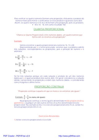 Para verificar se quatro números formam uma proporção, efetuamos o produto do
            número maior pelo menor e verificamos se esse produto é igual aos outro dois.
           Assim, os quatro números 4,10,16 e 40 formam uma proporção, pois os produtos
                                 4 ´ 40 e 10 ´ 16, tem como resultado 160.

                                       QUARTA PROPORCIONAL

             "Chama-se Quarta Proporcional a três números dados, um quarto número que
                              forma com os mesmos uma proporção".

           Exemplo:

                  Vamos encontrar a quarta proporcional aos números 16, 12 e 48.
                  Representando por x o termo procurado, veremos que o problema admite
           três soluções, correspondentes às proporções, pois a posição do número x é
           arbitrária.

                  12 16
            I-)     =   ⇒ x1 = 64
                  48 x1

                    12 x 2
            II-)      =    ⇒ x2 = 36
                    16 48

                    12 48
            III-)     =   ⇒ x3 = 4
                    x3 16

           Só há três soluções porque em cada solução o produto de um dos números
           dados por x é igual ao produto dos outros dois. Em geral, considera-se a solução
           obtida, conservando na proporção a ordem dos números dados, e considerando
           como incógnita o último termo.

                                       PROPORÇÃO CONTÍNUA
                  "Proporção contínua é aquela em que os meios e os extremos são iguais".

                       4 6
            Exemplo:     = (os meios são iguais)
                       6 9
                  Na proporção contínua, o termo igual é denominado média proporcional ou
           geométrica, e qualquer um dos outros termos (4 ou 9) é denominado terceira
           proporcional. No exemplo acima, 4 é a terceira proporcional entre 9 e 6, sendo 9 a
           terceira proporcional entre 4 e 6.




                                          Exercícios Resolvidos
           1) Achar a terceira proporcional a 5,6 e 0,84.




PDF Creator - PDF4Free v2.0                                     http://www.pdf4free.com
 