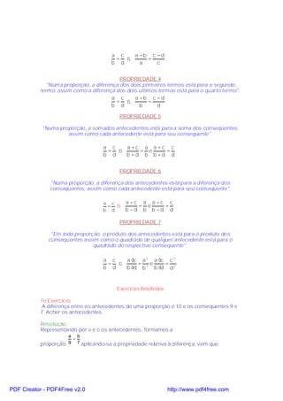 a c  a −b c − d
                                        = ⇒     =
                                       b d    a    c


                                           PROPRIEDADE 4
              "Numa proporção, a diferença dos dois primeiros termos está para o segundo
           termo, assim como a diferença dos dois últimos termos está para o quarto termo".
                                        a c      a −b c − d
                                         = ⇒           =
                                        b d        b      d

                                          PROPRIEDADE 5

           "Numa proporção, a somados antecedentes está para a soma dos conseqüentes,
                    assim como cada antecedente está para seu conseqüente".

                                    a c  a +c a a +c c
                                     = ⇒     = e    =
                                    b d  b +d b b +d d


                                          PROPRIEDADE 6

              "Numa proporção, a diferença dos antecedentes está para a diferença dos
              conseqüentes, assim como cada antecedente está para seu conseqüente".

                                    a c ⇒    a −c a a −c c
                                     =           = e    =
                                    b d      b −d b b −d d

                                          PROPRIEDADE 7

               "Em toda proporção, o produto dos antecedentes está para o produto dos
              conseqüentes assim como o quadrado de qualquer antecedente está para o
                               quadrado do respectivo conseqüente".

                                    a c  a ⋅c a 2 a ⋅c c 2
                                     = ⇒     =   e    =
                                    b d  b ⋅d b 2 b ⋅d d 2



                                         Exercícios Resolvidos

           1o Exercício
            A diferença entre os antecedentes de uma proporção é 10 e os conseqüentes 9 e
           7. Achar os antecedentes.

           Resolução:
           Representando por a e b os antecedentes, formamos a
                      a b
                       =
           proporção: 9 7 aplicando-se a propriedade relativa à diferença, vem que:




PDF Creator - PDF4Free v2.0                                      http://www.pdf4free.com
 