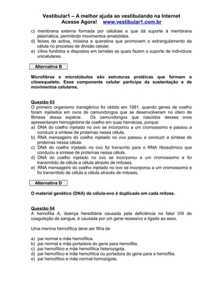 Vestibular1 – A melhor ajuda ao vestibulando na Internet
Acesse Agora! www.vestibular1.com.br
c) membrana externa formada por celulose e que dá suporte à membrana
plasmática, permitindo movimentos amebóides.
d) feixes de actina, miosina e queratina que promovem o estrangulamento da
célula no processo de divisão celular.
e) cílios fundidos e dispostos em lamelas as quais fazem o suporte de indivíduos
unicelulares.
Alternativa B
Microfibras e microtúbulos são estruturas protéicas que formam o
citoesqueleto. Esse componente celular participa da sustentação e de
movimentos celulares.
Questão 03
O primeiro organismo transgênico foi obtido em 1981, quando genes de coelho
foram injetados em ovos de camundongos que se desenvolveram no útero de
fêmeas dessa espécie. Os camundongos que nascidos desses ovos
apresentaram hemoglobina de coelho em suas hemácias, porque:
a) DNA do coelho injetado no ovo se incorporou a um cromossomo e passou a
conduzir a síntese de proteínas nessa célula.
b) RNA mensageiro do coelho injetado no ovo passou a conduzir a síntese de
proteínas nessa célula.
c) DNA do coelho injetado no ovo foi transcrito para o RNA ribossômico que
conduziu a síntese de proteínas nessa célula.
d) DNA do coelho injetado no ovo se incorporou a um cromossomo e foi
transmitido de célula a célula através de mitoses.
e) RNA mensageiro do coelho injetado no ovo se incorporou a um cromossomo e
foi transmitido de célula a célula através de mitoses.
Alternativa D
O material genético (DNA) da célula-ovo é duplicado em cada mitose.
Questão 04
A hemofilia A, doença hereditária causada pela deficiência no fator VIII de
coagulação do sangue, é causada por um gene recessivo e ligado ao sexo.
Uma menina hemofílica deve ser filha de
a) pai normal e mãe hemofílica.
b) pai normal e mãe portadora do gene para hemofilia.
c) pai hemofílico e mãe hemofílica heterozigota.
d) pai hemofílico e mãe hemofílica ou portadora do gene para a hemofilia.
e) pai hemofílico e mãe normal homozigota.
 
