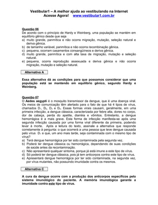 Vestibular1 – A melhor ajuda ao vestibulando na Internet
Acesse Agora! www.vestibular1.com.br
Questão 06
De acordo com o princípio de Hardy e Weinberg, uma população se mantém em
equilíbrio gênico desde que seja
a) muito grande, panmítica e não ocorra migração, mutação, seleção natural e
deriva gênica.
b) de tamanho variável, panmítica e não ocorra recombinação gênica.
c) pequena, ocorram casamentos consangüíneos e deriva gênica.
d) muito grande, panmítica e com alta taxa de migração, mutação e seleção
natural.
e) pequena, ocorra reprodução assexuada e deriva gênica e não ocorra
migração, mutação e seleção natural.
Alternativa A
Essa alternativa dá as condições para que possamos considerar que uma
população está se mantendo em equilíbrio gênico, segundo Hardy e
Weinberg.
Questão 07
O Aedes aegypti é o mosquito transmissor da dengue, que é uma doença viral.
Os meios de comunicação têm alertado para o fato de que há 4 tipos de vírus,
chamados D1, D2, D3 e D4. Essas formas virais causam, geralmente, em uma
primeira infecção, a dengue clássica, caracterizada por febre alta, dores no corpo,
dor de cabeça, perda do apetite, diarréia e vômitos. Entretanto, a dengue
hemorrágica é a mais grave. Esta forma de infecção manifesta-se após uma
segunda infecção causada por uma forma viral diferente da primeira, podendo
levar à morte. Após a leitura do texto, assinale a alternativa que responde
corretamente à pergunta: o que ocorrerá a uma pessoa que teve dengue causada
pelo vírus D1 e que, um ano mais tarde, seja contaminada com o mesmo tipo de
vírus?
a) Terá dengue hemorrágica por ter sido contaminada pela segunda vez.
b) Poderá ter dengue clássica ou hemorrágica, dependendo de suas condições
de saúde antes da recontaminação.
c) Não apresentará qualquer sintoma, porque já está imune a este tipo de vírus.
d) Só poderá ter dengue clássica, pois já tem anticorpos contra este tipo de vírus.
e) Apresentará dengue hemorrágica por ter sido contaminada, na segunda vez,
por vírus mutantes, não possuindo imunidade contra os mesmos.
Alternativa C
A cura da dengue ocorre com a produção dos anticorpos específicos pelo
sistema imunológico do paciente. A memória imunológica garante a
imunidade contra este tipo de vírus.
 
