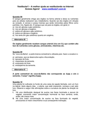Vestibular1 – A melhor ajuda ao vestibulando na Internet
Acesse Agora! www.vestibular1.com.br
Questão 08
O sangue geralmente chega aos órgãos na forma arterial e deixa os nutrientes
para as células realizarem seu metabolismo. Quando sai dos órgãos em direção
ao coração, é venoso e possui toxinas que serão removidas pelos filtros como
pulmões, rins, fígado etc. O sangue que vai para os órgãos, em geral, é
a) rico em glicose e gás carbônico.
b) rico em glicose e oxigênio.
c) pobre em glicose e gás carbônico.
d) pobre em glicose e oxigênio.
e) rico tanto em gás carbônico quanto em oxigênio.
Alternativa B
Os órgãos geralmente recebem sangue arterial (rico em O2) que contém alto
teor de nutrientes como glicose, aminoácidos, vitaminas etc.
Questão 09
No “coco-da-Bahia”, a parte branca comestível e utilizada para fazer a cocada é o
a) pericarpo, que se desenvolve após a fecundação.
b) epicarpo do fruto.
c) mesocarpo da semente.
d) endocarpo do fruto.
e) endosperma da semente.
Alternativa E
A parte comestível do coco-da-Bahia não corresponde ao fruto e sim à
semente. ("carpo" significa fruto).
Questão 10
Uma planta foi cultivada no fundo de uma caixa de sapato fechada, com um furo
na lateral. Após alguns dias, a planta, que está crescendo, começa a sair pelo
furo. Observe a seguir três afirmações sobre a curvatura da planta na direção do
furo.
I. Há uma distribuição desigual de auxina nas faces iluminada e escura do
vegetal, ocorrendo maior concentração hormonal na face sombria, onde,
então, ele cresce mais.
II. Há uma maior concentração de auxina na face iluminada do vegetal,
provocando aí maior crescimento e sua conseqüente inclinação.
 