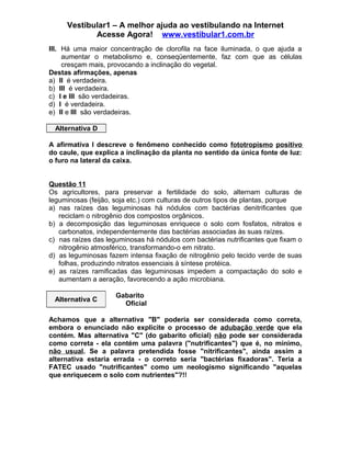 Vestibular1 – A melhor ajuda ao vestibulando na Internet
Acesse Agora! www.vestibular1.com.br
III. Há uma maior concentração de clorofila na face iluminada, o que ajuda a
aumentar o metabolismo e, conseqüentemente, faz com que as células
cresçam mais, provocando a inclinação do vegetal.
Destas afirmações, apenas
a) II é verdadeira.
b) III é verdadeira.
c) I e III são verdadeiras.
d) I é verdadeira.
e) II e III são verdadeiras.
Alternativa D
A afirmativa I descreve o fenômeno conhecido como fototropismo positivo
do caule, que explica a inclinação da planta no sentido da única fonte de luz:
o furo na lateral da caixa.
Questão 11
Os agricultores, para preservar a fertilidade do solo, alternam culturas de
leguminosas (feijão, soja etc.) com culturas de outros tipos de plantas, porque
a) nas raízes das leguminosas há nódulos com bactérias denitrificantes que
reciclam o nitrogênio dos compostos orgânicos.
b) a decomposição das leguminosas enriquece o solo com fosfatos, nitratos e
carbonatos, independentemente das bactérias associadas às suas raízes.
c) nas raízes das leguminosas há nódulos com bactérias nutrificantes que fixam o
nitrogênio atmosférico, transformando-o em nitrato.
d) as leguminosas fazem intensa fixação de nitrogênio pelo tecido verde de suas
folhas, produzindo nitratos essenciais à síntese protéica.
e) as raízes ramificadas das leguminosas impedem a compactação do solo e
aumentam a aeração, favorecendo a ação microbiana.
Alternativa C
Gabarito
Oficial
Achamos que a alternativa "B" poderia ser considerada como correta,
embora o enunciado não explicite o processo de adubação verde que ela
contém. Mas alternativa "C" (do gabarito oficial) não pode ser considerada
como correta - ela contém uma palavra ("nutrificantes") que é, no mínimo,
não usual. Se a palavra pretendida fosse "nitrificantes", ainda assim a
alternativa estaria errada - o correto seria "bactérias fixadoras". Teria a
FATEC usado "nutrificantes" como um neologismo significando "aquelas
que enriquecem o solo com nutrientes"?!!
 