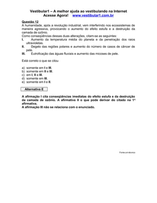 Vestibular1 – A melhor ajuda ao vestibulando na Internet
Acesse Agora! www.vestibular1.com.br
Questão 12
A humanidade, após a revolução industrial, vem interferindo nos ecossistemas de
maneira agressiva, provocando o aumento do efeito estufa e a destruição da
camada de ozônio.
Como conseqüências dessas duas alterações, citam-se as seguintes:
I. Aumento da temperatura média do planeta e da penetração dos raios
ultravioletas.
II. Degelo das regiões polares e aumento do número de casos de câncer de
pele.
III. Eutroficação das águas fluviais e aumento das micoses de pele.
Está correto o que se citou
a) somente em I e III.
b) somente em II e III.
c) em I, II e III.
d) somente em III.
e) somente em I e II.
Alternativa E
A afirmação I cita conseqüências imediatas do efeito estufa e da destruição
da camada de ozônio. A afirmativa II o que pode derivar do citado na 1a
afirmativa.
A afirmação III não se relaciona com o enunciado.
Fonte:uni-técnico
 