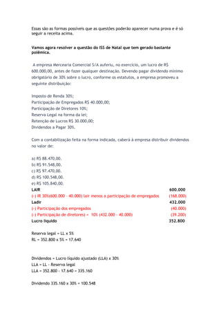 Essas são as formas possíveis que as questões poderão aparecer numa prova e é só
seguir a receita acima.


Vamos agora resolver a questão do ISS de Natal que tem gerado bastante
polêmica.


A empresa Mercearia Comercial S/A auferiu, no exercício, um lucro de R$
600.000,00, antes de fazer qualquer destinação. Devendo pagar dividendo mínimo
obrigatório de 30% sobre o lucro, conforme os estatutos, a empresa promoveu a
seguinte distribuição:


Imposto de Renda 30%;
Participação de Empregados R$ 40.000,00;
Participação de Diretores 10%;
Reserva Legal na forma da lei;
Retenção de Lucros R$ 30.000,00;
Dividendos a Pagar 30%.


Com a contabilização feita na forma indicada, caberá à empresa distribuir dividendos
no valor de:


a) R$ 88.470,00.
b) R$ 91.548,00.
c) R$ 97.470,00.
d) R$ 100.548,00.
e) R$ 105.840,00.
LAIR                                                                      600.000
(-) IR 30%(600.000 – 40.000) lair menos a participação de empregados      (168.000)
Ladir                                                                     432.000
(-) Participação dos empregados                                           (40.000)
(-) Participação de diretores) = 10% (432.000 - 40.000)                   (39.200)
Lucro líquido                                                             352.800


Reserva legal = LL x 5%
RL = 352.800 x 5% = 17.640



Dividendos = Lucro líquido ajustado (LLA) x 30%
LLA = LL - Reserva legal
LLA = 352.800 - 17.640 = 335.160


Dividendo 335.160 x 30% = 100.548
 