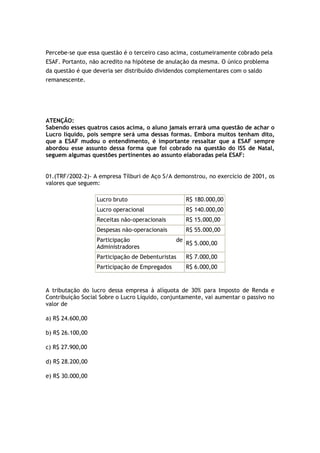Percebe-se que essa questão é o terceiro caso acima, costumeiramente cobrado pela
ESAF. Portanto, não acredito na hipótese de anulação da mesma. O único problema
da questão é que deveria ser distribuído dividendos complementares com o saldo
remanescente.




ATENÇÃO:
Sabendo esses quatros casos acima, o aluno jamais errará uma questão de achar o
Lucro líquido, pois sempre será uma dessas formas. Embora muitos tenham dito,
que a ESAF mudou o entendimento, é importante ressaltar que a ESAF sempre
abordou esse assunto dessa forma que foi cobrado na questão do ISS de Natal,
seguem algumas questões pertinentes ao assunto elaboradas pela ESAF:


01.(TRF/2002-2)- A empresa Tílburi de Aço S/A demonstrou, no exercício de 2001, os
valores que seguem:

                  Lucro bruto                       R$ 180.000,00
                  Lucro operacional                 R$ 140.000,00
                  Receitas não-operacionais         R$ 15.000,00
                  Despesas não-operacionais         R$ 55.000,00
                  Participação                 de
                                                    R$ 5.000,00
                  Administradores
                  Participação de Debenturistas     R$ 7.000,00
                  Participação de Empregados        R$ 6.000,00


A tributação do lucro dessa empresa à alíquota de 30% para Imposto de Renda e
Contribuição Social Sobre o Lucro Líquido, conjuntamente, vai aumentar o passivo no
valor de

a) R$ 24.600,00

b) R$ 26.100,00

c) R$ 27.900,00

d) R$ 28.200,00

e) R$ 30.000,00
 