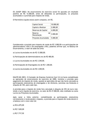 03. (SUSEP 2002)- No encerramento do exercício social foi apurado um resultado
positivo de R$ 12.000,00, antes de deduzidas as participações, os prejuízos
acumulados e a provisão para imposto de renda.

O Patrimônio Líquido estava assim composto, em R$.

                         Capital Social             10.000,00
                         Capital a Realizar         2.000,00
                         Reservas de Capital        4.000,00
                         Reserva               de
                                                    3.000,00
                         Reavaliação
                         Prejuízos Acumulados       5.000,00


Considerando a provisão para imposto de renda de R$ 3.000,00 e as participações de
administradores (10%) e de empregados (10%), podemos afirmar que, no Balanço de
Encerramento, o valor do saldo da conta

a) Lucros Acumulados era de R$ 12.000,00.

b) Participações de Administradores era de R$ 400,00.

c) Lucros Acumulados era de R$ 3.240,00.

d) Participações de Empregados era de R$ 1.200,00.

e) Lucros Acumulados era de R$ 3.200,00.



04(ATE/MS 2001)- O Contador da Empresa Comércio Com S/A já havia contabilizado
as operações de encerramento do exercício de 2000, inclusive a provisão para
pagamento do imposto de renda, quando se apercebeu de que não havia calculado as
participações estatutárias de empregados e de diretores, previstas nos Estatutos à
alíquota de 10%, para cada tipo.

A provisão para o imposto de renda fora calculada à alíquota de 25% do lucro real,
tendo o lucro líquido do exercício, no valor de R$ 27.000,00, sido creditado na conta
Lucros (ou Prejuízos) Acumulados.

Após sanar a falha anterior, contabilizando as participações estatutárias
corretamente e recalculando o imposto, a provisão para o imposto de renda deverá ir
a balanço com o novo valor de:

a) R$ 6.075,00

b) R$ 7.650,00

c) R$ 7.717,50
 