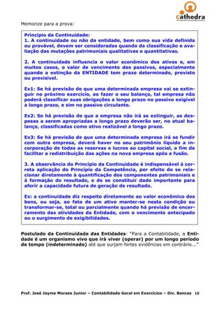 Memorize para a prova:

 Princípio da Continuidade:
 1. A continuidade ou não da entidade, bem como sua vida definida
 ou provável, devem ser consideradas quando da classificação e ava-
 liação das mutações patrimoniais qualitativas e quantitativas.

 2. A continuidade influencia o valor econômico dos ativos e, em
 muitos casos, o valor de vencimento dos passivos, especialmente
 quando a extinção da ENTIDADE tem prazo determinado, previsto
 ou previsível.

 Ex1: Se há previsão de que uma determinada empresa vai se extin-
 guir no próximo exercício, ao fazer o seu balanço, tal empresa não
 poderá classificar suas obrigações a longo prazo no passivo exigível
 a longo prazo, e sim no passivo circulante.

 Ex2: Se há previsão de que a empresa não irá se extinguir, as des-
 pesas a serem apropriadas a longo prazo deverão ser, no atual ba-
 lanço, classificadas como ativo realizável a longo prazo.

 Ex3: Se há previsão de que uma determinada empresa irá se fundir
 com outra empresa, deverá haver no seu patrimônio líquido a in-
 corporação de todas as reservas e lucros ao capital social, a fim de
 facilitar a redistribuição das ações na nova empresa após a fusão.

 3. A observância do Princípio da Continuidade é indispensável à cor-
 reta aplicação do Princípio da Competência, por efeito de se rela-
 cionar diretamente à quantificação dos componentes patrimoniais e
 à formação do resultado, e de se constituir dado importante para
 aferir a capacidade futura de geração de resultado.

 Ex: a continuidade diz respeito diretamente ao valor econômico dos
 bens, ou seja, ao fato de um ativo manter-se nesta condição ou
 transformar-se, total ou parcialmente quando há previsão de encer-
 ramento das atividades da Entidade, com o vencimento antecipado
 ou o surgimento de exigibilidades.


Postulado da Continuidade das Entidades: “Para a Contabilidade, a Enti-
dade é um organismo vivo que irá viver (operar) por um longo período
de tempo (indeterminado) até que surjam fortes evidências em contrário...”




Prof. José Jayme Moraes Junior – Contabilidade Geral em Exercícios – Div. Bancas   10
 