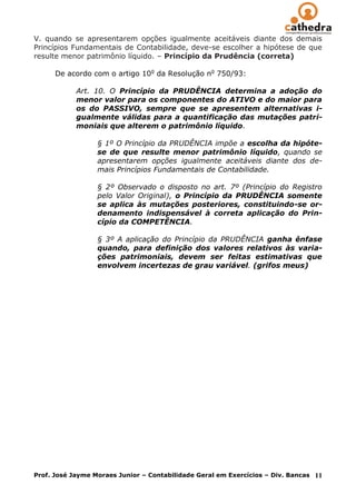 V. quando se apresentarem opções igualmente aceitáveis diante dos demais
Princípios Fundamentais de Contabilidade, deve-se escolher a hipótese de que
resulte menor patrimônio líquido. – Princípio da Prudência (correta)

      De acordo com o artigo 10o da Resolução no 750/93:

            Art. 10. O Princípio da PRUDÊNCIA determina a adoção do
            menor valor para os componentes do ATIVO e do maior para
            os do PASSIVO, sempre que se apresentem alternativas i-
            gualmente válidas para a quantificação das mutações patri-
            moniais que alterem o patrimônio líquido.

                  § 1º O Princípio da PRUDÊNCIA impõe a escolha da hipóte-
                  se de que resulte menor patrimônio líquido, quando se
                  apresentarem opções igualmente aceitáveis diante dos de-
                  mais Princípios Fundamentais de Contabilidade.

                  § 2º Observado o disposto no art. 7º (Princípio do Registro
                  pelo Valor Original), o Princípio da PRUDÊNCIA somente
                  se aplica às mutações posteriores, constituindo-se or-
                  denamento indispensável à correta aplicação do Prin-
                  cípio da COMPETÊNCIA.

                  § 3º A aplicação do Princípio da PRUDÊNCIA ganha ênfase
                  quando, para definição dos valores relativos às varia-
                  ções patrimoniais, devem ser feitas estimativas que
                  envolvem incertezas de grau variável. (grifos meus)




Prof. José Jayme Moraes Junior – Contabilidade Geral em Exercícios – Div. Bancas   11
 