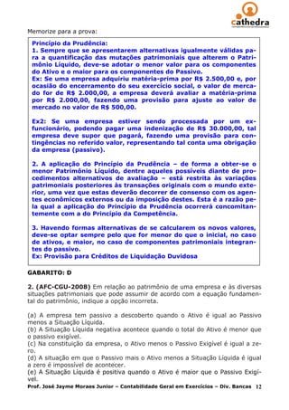 Memorize para a prova:

 Princípio da Prudência:
 1. Sempre que se apresentarem alternativas igualmente válidas pa-
 ra a quantificação das mutações patrimoniais que alterem o Patri-
 mônio Líquido, deve-se adotar o menor valor para os componentes
 do Ativo e o maior para os componentes do Passivo.
 Ex: Se uma empresa adquiriu matéria-prima por R$ 2.500,00 e, por
 ocasião do encerramento do seu exercício social, o valor de merca-
 do for de R$ 2.000,00, a empresa deverá avaliar a matéria-prima
 por R$ 2.000,00, fazendo uma provisão para ajuste ao valor de
 mercado no valor de R$ 500,00.

 Ex2: Se uma empresa estiver sendo processada por um ex-
 funcionário, podendo pagar uma indenização de R$ 30.000,00, tal
 empresa deve supor que pagará, fazendo uma provisão para con-
 tingências no referido valor, representando tal conta uma obrigação
 da empresa (passivo).

 2. A aplicação do Princípio da Prudência – de forma a obter-se o
 menor Patrimônio Líquido, dentre aqueles possíveis diante de pro-
 cedimentos alternativos de avaliação – está restrita às variações
 patrimoniais posteriores às transações originais com o mundo exte-
 rior, uma vez que estas deverão decorrer de consenso com os agen-
 tes econômicos externos ou da imposição destes. Esta é a razão pe-
 la qual a aplicação do Princípio da Prudência ocorrerá concomitan-
 temente com a do Princípio da Competência.

 3. Havendo formas alternativas de se calcularem os novos valores,
 deve-se optar sempre pelo que for menor do que o inicial, no caso
 de ativos, e maior, no caso de componentes patrimoniais integran-
 tes do passivo.
 Ex: Provisão para Créditos de Liquidação Duvidosa

GABARITO: D

2. (AFC-CGU-2008) Em relação ao patrimônio de uma empresa e às diversas
situações patrimoniais que pode assumir de acordo com a equação fundamen-
tal do patrimônio, indique a opção incorreta.

(a) A empresa tem passivo a descoberto quando o Ativo é igual ao Passivo
menos a Situação Líquida.
(b) A Situação Líquida negativa acontece quando o total do Ativo é menor que
o passivo exigível.
(c) Na constituição da empresa, o Ativo menos o Passivo Exigível é igual a ze-
ro.
(d) A situação em que o Passivo mais o Ativo menos a Situação Líquida é igual
a zero é impossível de acontecer.
(e) A Situação Líquida é positiva quando o Ativo é maior que o Passivo Exigí-
vel.
Prof. José Jayme Moraes Junior – Contabilidade Geral em Exercícios – Div. Bancas 12
 