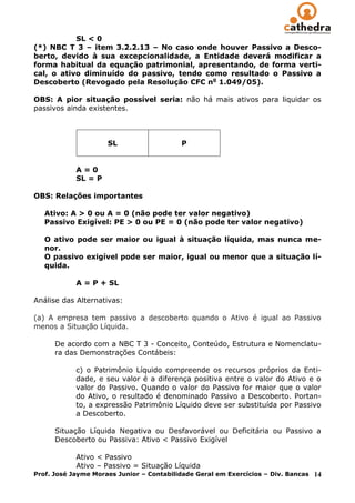 SL < 0
(*) NBC T 3 – item 3.2.2.13 – No caso onde houver Passivo a Desco-
berto, devido à sua excepcionalidade, a Entidade deverá modificar a
forma habitual da equação patrimonial, apresentando, de forma verti-
cal, o ativo diminuído do passivo, tendo como resultado o Passivo a
Descoberto (Revogado pela Resolução CFC no 1.049/05).

OBS: A pior situação possível seria: não há mais ativos para liquidar os
passivos ainda existentes.



                     SL                   P


            A=0
            SL = P

OBS: Relações importantes

   Ativo: A > 0 ou A = 0 (não pode ter valor negativo)
   Passivo Exigível: PE > 0 ou PE = 0 (não pode ter valor negativo)

   O ativo pode ser maior ou igual à situação líquida, mas nunca me-
   nor.
   O passivo exigível pode ser maior, igual ou menor que a situação lí-
   quida.

            A = P + SL

Análise das Alternativas:

(a) A empresa tem passivo a descoberto quando o Ativo é igual ao Passivo
menos a Situação Líquida.

      De acordo com a NBC T 3 - Conceito, Conteúdo, Estrutura e Nomenclatu-
      ra das Demonstrações Contábeis:

            c) o Patrimônio Líquido compreende os recursos próprios da Enti-
            dade, e seu valor é a diferença positiva entre o valor do Ativo e o
            valor do Passivo. Quando o valor do Passivo for maior que o valor
            do Ativo, o resultado é denominado Passivo a Descoberto. Portan-
            to, a expressão Patrimônio Líquido deve ser substituída por Passivo
            a Descoberto.

      Situação Líquida Negativa ou Desfavorável ou Deficitária ou Passivo a
      Descoberto ou Passiva: Ativo < Passivo Exigível

            Ativo < Passivo
            Ativo – Passivo = Situação Líquida
Prof. José Jayme Moraes Junior – Contabilidade Geral em Exercícios – Div. Bancas   14
 