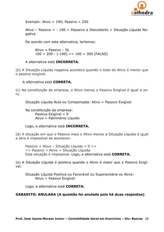 Exemplo: Ativo = 100; Passivo = 200

      Ativo – Passivo = - 100 = Passsivo a Descoberto = Situação Líquida Ne-
      gativa

      De acordo com esta alternativa, teríamos:

            Ativo = Passivo – SL
            100 = 200 - (-100) => 100 = 300 (FALSO)

      A alternativa está INCORRETA.

(b) A Situação Líquida negativa acontece quando o total do Ativo é menor que
o passivo exigível.

    A alternativa está CORRETA.

(c) Na constituição da empresa, o Ativo menos o Passivo Exigível é igual a ze-
ro.

      Situação Líquida Nula ou Compensada: Ativo = Passivo Exigível

      Na constituição da empresa:
           Passivo Exigível = 0
           Ativo = Patrimônio Líquido

      Logo, a alternativa está INCORRETA.

(d) A situação em que o Passivo mais o Ativo menos a Situação Líquida é igual
a zero é impossível de acontecer.

      Passivo + Ativo – Situação Líquida = 0 =>
      => Passivo + Ativo = Situação Líquida.
      Esta situação é impossível. Logo, a alternativa está CORRETA.

(e) A Situação Líquida é positiva quando o Ativo é maior que o Passivo Exigí-
vel.

      Situação Líquida Positiva ou Favorável ou Superavitária ou Ativa:
            Ativo > Passivo Exigível

      Logo, a alternativa está CORRETA.

GABARITO: ANULADA (A questão foi anulada pois há duas respostas)




Prof. José Jayme Moraes Junior – Contabilidade Geral em Exercícios – Div. Bancas   15
 