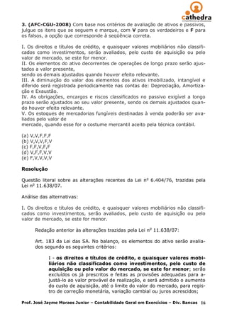3. (AFC-CGU-2008) Com base nos critérios de avaliação de ativos e passivos,
julgue os itens que se seguem e marque, com V para os verdadeiros e F para
os falsos, a opção que corresponde à seqüência correta.

I. Os direitos e títulos de crédito, e quaisquer valores mobiliários não classifi-
cados como investimentos, serão avaliados, pelo custo de aquisição ou pelo
valor de mercado, se este for menor.
II. Os elementos do ativo decorrentes de operações de longo prazo serão ajus-
tados a valor presente,
sendo os demais ajustados quando houver efeito relevante.
III. A diminuição do valor dos elementos dos ativos imobilizado, intangível e
diferido será registrada periodicamente nas contas de: Depreciação, Amortiza-
ção e Exaustão.
IV. As obrigações, encargos e riscos classificados no passivo exigível a longo
prazo serão ajustados ao seu valor presente, sendo os demais ajustados quan-
do houver efeito relevante.
V. Os estoques de mercadorias fungíveis destinadas à venda poderão ser ava-
liados pelo valor de
mercado, quando esse for o costume mercantil aceito pela técnica contábil.

(a) V,V,F,F,F
(b) V,V,V,F,V
(c) F,F,V,F,F
(d) V,F,F,V,V
(e) F,V,V,V,V

Resolução

Questão literal sobre as alterações recentes da Lei no 6.404/76, trazidas pela
Lei no 11.638/07.

Análise das alternativas:

I. Os direitos e títulos de crédito, e quaisquer valores mobiliários não classifi-
cados como investimentos, serão avaliados, pelo custo de aquisição ou pelo
valor de mercado, se este for menor.

      Redação anterior às alterações trazidas pela Lei no 11.638/07:

      Art. 183 da Lei das SA. No balanço, os elementos do ativo serão avalia-
      dos segundo os seguintes critérios:

            I - os direitos e títulos de crédito, e quaisquer valores mobi-
            liários não classificados como investimentos, pelo custo de
            aquisição ou pelo valor do mercado, se este for menor; serão
            excluídos os já prescritos e feitas as provisões adequadas para a-
            justá-lo ao valor provável de realização, e será admitido o aumento
            do custo de aquisição, até o limite do valor do mercado, para regis-
            tro de correção monetária, variação cambial ou juros acrescidos;

Prof. José Jayme Moraes Junior – Contabilidade Geral em Exercícios – Div. Bancas   16
 