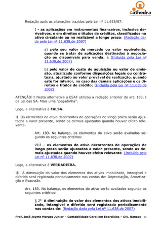 Redação após as alterações trazidas pela Lei no 11.638/07:

            I - as aplicações em instrumentos financeiros, inclusive de-
            rivativos, e em direitos e títulos de créditos, classificados no
            ativo circulante ou no realizável a longo prazo: (Redação da-
            da pela Lei nº 11.638,de 2007)

                  a) pelo seu valor de mercado ou valor equivalente,
                  quando se tratar de aplicações destinadas à negocia-
                  ção ou disponíveis para venda; e (Incluída pela Lei nº
                  11.638,de 2007)

                  b) pelo valor de custo de aquisição ou valor de emis-
                  são, atualizado conforme disposições legais ou contra-
                  tuais, ajustado ao valor provável de realização, quando
                  este for inferior, no caso das demais aplicações e os di-
                  reitos e títulos de crédito; (Incluída pela Lei nº 11.638,de
                  2007)

ATENÇÃO!!! Nesta alternativa a ESAF utilizou a redação anterior do art. 183, I
da Lei das SA. Mais uma “pegadinha”.

Logo, a alternativa é FALSA.

II. Os elementos do ativo decorrentes de operações de longo prazo serão ajus-
tados a valor presente, sendo os demais ajustados quando houver efeito rele-
vante.

            Art. 183. No balanço, os elementos do ativo serão avaliados se-
            gundo os seguintes critérios:

            VIII – os elementos do ativo decorrentes de operações de
            longo prazo serão ajustados a valor presente, sendo os de-
            mais ajustados quando houver efeito relevante. (Incluído pela
            Lei nº 11.638,de 2007)

Logo, a alternativa é VERDADEIRA.

III. A diminuição do valor dos elementos dos ativos imobilizado, intangível e
diferido será registrada periodicamente nas contas de: Depreciação, Amortiza-
ção e Exaustão.

      Art. 183. No balanço, os elementos do ativo serão avaliados segundo os
      seguintes critérios:

            § 2o A diminuição do valor dos elementos dos ativos imobili-
            zado, intangível e diferido será registrada periodicamente
            nas contas de: (Redação dada pela Lei nº 11.638,de 2007)

Prof. José Jayme Moraes Junior – Contabilidade Geral em Exercícios – Div. Bancas   17
 