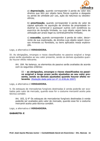 a) depreciação, quando corresponder à perda do valor dos
                  direitos que têm por objeto bens físicos sujeitos a desgaste
                  ou perda de utilidade por uso, ação da natureza ou obsoles-
                  cência;

                  b) amortização, quando corresponder à perda do valor             do
                  capital aplicado na aquisição de direitos da propriedade         in-
                  dustrial ou comercial e quaisquer outros com existência          ou
                  exercício de duração limitada, ou cujo objeto sejam bens         de
                  utilização por prazo legal ou contratualmente limitado;

                  c) exaustão, quando corresponder à perda do valor, decor-
                  rente da sua exploração, de direitos cujo objeto sejam recur-
                  sos minerais ou florestais, ou bens aplicados nessa explora-
                  ção.

Logo, a alternativa é VERDADEIRA.

IV. As obrigações, encargos e riscos classificados no passivo exigível a longo
prazo serão ajustados ao seu valor presente, sendo os demais ajustados quan-
do houver efeito relevante.

      Art. 184. No balanço, os elementos do passivo serão avaliados de acordo
      com os seguintes critérios:

            III – as obrigações, encargos e riscos classificados no passi-
            vo exigível a longo prazo serão ajustados ao seu valor pre-
            sente, sendo os demais ajustados quando houver efeito re-
            levante. (Redação dada pela Lei nº 11.638,de 2007)

Logo, a alternativa é VERDADEIRA.

V. Os estoques de mercadorias fungíveis destinadas à venda poderão ser ava-
liados pelo valor de mercado, quando esse for o costume mercantil aceito pela
técnica contábil.

      Art. 183, § 4° Os estoques de mercadorias fungíveis destinadas à venda
      poderão ser avaliados pelo valor de mercado, quando esse for o costume
      mercantil aceito pela técnica contábil.

Logo, a alternativa é VERDADEIRA.

GABARITO: E




Prof. José Jayme Moraes Junior – Contabilidade Geral em Exercícios – Div. Bancas   18
 