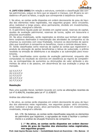 4. (AFC-CGU-2008) Em relação a estrutura, conteúdo e classificação das con-
tas patrimoniais, julgue os itens que se seguem e marque, com V para os ver-
dadeiros e F para os falsos, a opção que corresponde à seqüência correta.

I. No ativo, as contas serão dispostas em ordem decrescente de grau de liqui-
dez dos elementos nelas registrados, nos seguintes grupos: ativo circulante;
ativo realizável a longo prazo; ativo permanente, dividido em investimentos,
imobilizado, intangível e diferido.
II. O patrimônio líquido pode ser dividido em capital social, reservas de capital,
ajustes de avaliação patrimonial, reservas de lucros, ações em tesouraria e
prejuízos acumulados.
III. No ativo imobilizado, serão registrados os direitos que tenham por objeto
bens corpóreos destinados à manutenção das atividades da companhia ou da
empresa ou exercidos com essa finalidade, inclusive os decorrentes de opera-
ções que transfiram à companhia os benefícios, riscos e controle desses bens.
IV. Serão classificadas como reservas de capital as contas que registrarem o
produto da alienação de partes beneficiárias e bônus de subscrição, o prêmio
recebido na emissão de debêntures e as doações e as subvenções para inves-
timento.
V. Serão classificadas como ajustes de avaliação patrimonial, enquanto não
computadas no resultado do exercício em obediência ao regime de competên-
cia, as contrapartidas de aumentos ou diminuições de valor atribuído a ele-
mentos do ativo e do passivo, em decorrência da sua avaliação a preço de
mercado.

(a) V,V,F,F,F
(b) V,V,V,F,V
(c) F,F,V,F,F
(d) V,F,F,V,V
(e) F,F,V,V,V

Resolução

Mais uma questão literal, também levando em conta as alterações recentes da
Lei no 6.404/76, trazidas pela Lei no 11.638/07.

Análise das alternativas:

I. No ativo, as contas serão dispostas em ordem decrescente de grau de liqui-
dez dos elementos nelas registrados, nos seguintes grupos: ativo circulante;
ativo realizável a longo prazo; ativo permanente, dividido em investimentos,
imobilizado, intangível e diferido.

      Art. 178. No balanço, as contas serão classificadas segundo os elementos
      do patrimônio que registrem, e agrupadas de modo a facilitar o conheci-
      mento e a análise da situação financeira da companhia.

             § 1º No ativo, as contas serão dispostas em ordem decres-
             cente de grau de liquidez dos elementos nelas registrados,
             nos seguintes grupos:
Prof. José Jayme Moraes Junior – Contabilidade Geral em Exercícios – Div. Bancas 19
 