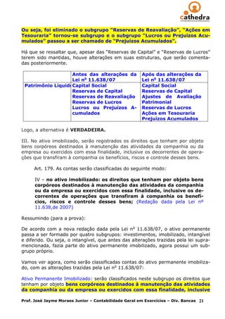 Ou seja, foi eliminado o subgrupo “Reservas de Reavaliação”, “Ações em
Tesouraria” tornou-se subgrupo e o subgrupo “Lucros ou Prejuízos Acu-
mulados” passou a ser chamado de “Prejuízos Acumulados”.

Há que se ressaltar que, apesar das “Reservas de Capital” e “Reservas de Lucros”
terem sido mantidas, houve alterações em suas estruturas, que serão comenta-
das posteriormente.

                   Antes das alterações da             Após das alterações da
                   Lei no 11.638/07                    Lei no 11.638/07
 Patrimônio LíquidoCapital Social                      Capital Social
                   Reservas de Capital                 Reservas de Capital
                   Reservas de Reavaliação             Ajustes de Avaliação
                   Reservas de Lucros                  Patrimonial
                   Lucros ou Prejuízos A-              Reservas de Lucros
                   cumulados                           Ações em Tesouraria
                                                       Prejuízos Acumulados

Logo, a alternativa é VERDADEIRA.

III. No ativo imobilizado, serão registrados os direitos que tenham por objeto
bens corpóreos destinados à manutenção das atividades da companhia ou da
empresa ou exercidos com essa finalidade, inclusive os decorrentes de opera-
ções que transfiram à companhia os benefícios, riscos e controle desses bens.

     Art. 179. As contas serão classificadas do seguinte modo:

      IV – no ativo imobilizado: os direitos que tenham por objeto bens
      corpóreos destinados à manutenção das atividades da companhia
      ou da empresa ou exercidos com essa finalidade, inclusive os de-
      correntes de operações que transfiram à companhia os benefí-
      cios, riscos e controle desses bens; (Redação dada pela Lei nº
      11.638,de 2007)

Ressumindo (para a prova):

De acordo com a nova redação dada pela Lei no 11.638/07, o ativo permanente
passa a ser formado por quatro subgrupos: investimentos, imobilizado, intangível
e diferido. Ou seja, o intangível, que antes das alterações trazidas pela lei supra-
mencionada, fazia parte do ativo permanente imobilizado, agora possui um sub-
grupo próprio.

Vamos ver agora, como serão classificadas contas do ativo permanente imobiliza-
do, com as alterações trazidas pela Lei no 11.638/07:

Ativo Permanente Imobilizado: serão classificados neste subgrupo os direitos que
tenham por objeto bens corpóreos destinados à manutenção das atividades
da companhia ou da empresa ou exercidos com essa finalidade, inclusive

Prof. José Jayme Moraes Junior – Contabilidade Geral em Exercícios – Div. Bancas   21
 