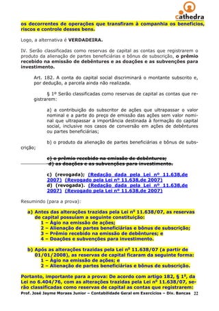 os decorrentes de operações que transfiram à companhia os benefícios,
riscos e controle desses bens.

Logo, a alternativa é VERDADEIRA.

IV. Serão classificadas como reservas de capital as contas que registrarem o
produto da alienação de partes beneficiárias e bônus de subscrição, o prêmio
recebido na emissão de debêntures e as doações e as subvenções para
investimento.

      Art. 182. A conta do capital social discriminará o montante subscrito e,
      por dedução, a parcela ainda não realizada.

            § 1º Serão classificadas como reservas de capital as contas que re-
      gistrarem:

            a) a contribuição do subscritor de ações que ultrapassar o valor
            nominal e a parte do preço de emissão das ações sem valor nomi-
            nal que ultrapassar a importância destinada à formação do capital
            social, inclusive nos casos de conversão em ações de debêntures
            ou partes beneficiárias;

            b) o produto da alienação de partes beneficiárias e bônus de subs-
crição;

            c) o prêmio recebido na emissão de debêntures;
             d) as doações e as subvenções para investimento.

            c) (revogada); (Redação        dada pela Lei nº 11.638,de
            2007) (Revogado pela Lei       nº 11.638,de 2007)
            d) (revogada). (Redação        dada pela Lei nº 11.638,de
            2007) (Revogado pela Lei       nº 11.638,de 2007)

Resumindo (para a prova):

   a) Antes das alterações trazidas pela Lei no 11.638/07, as reservas
      de capital possuíam a seguinte constituição:
        1 – Ágio na emissão de ações;
        2 – Alienação de partes beneficiárias e bônus de subscrição;
        3 – Prêmio recebido na emissão de debêntures; e
        4 – Doações e subvenções para investimento.

   b) Após as alterações trazidas pela Lei no 11.638/07 (a partir de
      01/01/2008), as reservas de capital ficaram da seguinte forma:
        1 – Ágio na emissão de ações; e
        2 – Alienação de partes beneficiárias e bônus de subscrição.

Portanto, importante para a prova: De acordo com artigo 182, § 1o, da
Lei no 6.404/76, com as alterações trazidas pela Lei no 11.638/07, se-
rão classificadas como reservas de capital as contas que registrarem:
Prof. José Jayme Moraes Junior – Contabilidade Geral em Exercícios – Div. Bancas 22
 