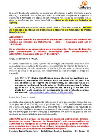 i) a contribuição do subscritor de ações que ultrapassar o valor nominal e a parte
do preço de emissão das ações sem valor nominal que ultrapassar a importância
destinada à formação do capital social, inclusive nos casos de conversão em a-
ções de debêntures ou partes beneficiárias (Reserva de Ágio na Emissão de
Ações).

ii) o produto da alienação de partes beneficiárias e bônus de subscrição (Reserva
de Alienação de Bônus de Subscrição e Reserva de Alienação de Partes
Beneficiárias).

ATENÇÃO!!!!
i) o prêmio recebido na emissão de debêntures (Reserva de Prêmios Re-
cebidos na Emissão de Debêntures – Ágio) – Revogado pela Lei no
11.638/07.

ii) as doações e as subvenções para investimento (Reserva de Doações
para Investimento e Reserva Subvenções para Investimento) –
ATENÇÃO!!! Revogado pela Lei no 11.638/07.

Logo, a alternativa é FALSA.

V. Serão classificadas como ajustes de avaliação patrimonial, enquanto não
computadas no resultado do exercício em obediência ao regime de competên-
cia, as contrapartidas de aumentos ou diminuições de valor atribuído a ele-
mentos do ativo e do passivo, em decorrência da sua avaliação a preço de
mercado.

      Art. 182, § 3o Serão classificadas como ajustes de avaliação pa-
      trimonial, enquanto não computadas no resultado do exercício
      em obediência ao regime de competência, as contrapartidas de
      aumentos ou diminuições de valor atribuído a elementos do ativo
      (§ 5o do art. 177, inciso I do caput do art. 183 e § 3o do art. 226
      desta Lei) e do passivo, em decorrência da sua avaliação a preço
      de mercado. (Redação dada pela Lei nº 11.638,de 2007)

Resumindo (para a prova):

A criação dos ajustes de avaliação patrimonial é uma das grandes inovações tra-
zidas pela Lei no 11.638/07, pois, a partir de 01/01/2008, serão classificados co-
mo ajustes de avaliação patrimonial, enquanto não computados no resultado do
exercício em obediência ao regime de competência, as contrapartidas de aumen-
tos ou diminuições de valor atribuído a elementos do ativo e do passivo em de-
corrência da sua avaliação a preço de mercado.

ATENÇÃO para a prova: os ajustes de avaliação patrimonial, diferen-
temente da conta “Reserva de Reavaliação”, são contrapartidas de
aumentos ou reduções de ativos e passivos, ou seja, podem ter natu-
reza devedora ou credora. Caso tenham natureza devedora, os ajustes
serão uma conta retificadora do patrimônio líquido.
Prof. José Jayme Moraes Junior – Contabilidade Geral em Exercícios – Div. Bancas 23
 