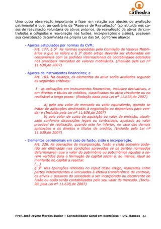 Uma outra observação importante a fazer em relação aos ajustes de avaliação
patrimonial é que, ao contrário da “Reserva de Reavaliação” (constituída nos ca-
sos de reavaliação voluntária de ativos próprios, de reavaliação de ativos de con-
troladas e coligadas e reavaliação nas fusões, incorporações e cisões), possuem
sua constituição determinada na própria Lei das SA, conforme abaixo:

      - Ajustes estipulados por normas da CVM;
            Art. 177, § 5o As normas expedidas pela Comissão de Valores Mobili-
            ários a que se refere o § 3o deste artigo deverão ser elaboradas em
            consonância com os padrões internacionais de contabilidade adotados
            nos principais mercados de valores mobiliários. (Incluído pela Lei nº
            11.638,de 2007)

      - Ajustes de instrumentos financeiros; e
            Art. 183. No balanço, os elementos do ativo serão avaliados segundo
            os seguintes critérios:

             I - as aplicações em instrumentos financeiros, inclusive derivativos, e
            em direitos e títulos de créditos, classificados no ativo circulante ou no
            realizável a longo prazo: (Redação dada pela Lei nº 11.638,de 2007)

                  a) pelo seu valor de mercado ou valor equivalente, quando se
            tratar de aplicações destinadas à negociação ou disponíveis para ven-
            da; e (Incluída pela Lei nº 11.638,de 2007)
                  b) pelo valor de custo de aquisição ou valor de emissão, atuali-
            zado conforme disposições legais ou contratuais, ajustado ao valor
            provável de realização, quando este for inferior, no caso das demais
            aplicações e os direitos e títulos de crédito; (Incluída pela Lei nº
            11.638,de 2007)

      - Elementos patrimoniais em caso de fusão, cisão e incorporação.
            Art. 226. As operações de incorporação, fusão e cisão somente pode-
            rão ser efetivadas nas condições aprovadas se os peritos nomeados
            determinarem que o valor do patrimônio ou patrimônios líquidos a se-
            rem vertidos para a formação de capital social é, ao menos, igual ao
            montante do capital a realizar.
            (...)
            § 3o Nas operações referidas no caput deste artigo, realizadas entre
            partes independentes e vinculadas à efetiva transferência de controle,
            os ativos e passivos da sociedade a ser incorporada ou decorrente de
            fusão ou cisão serão contabilizados pelo seu valor de mercado. (Inclu-
            ído pela Lei nº 11.638,de 2007)




Prof. José Jayme Moraes Junior – Contabilidade Geral em Exercícios – Div. Bancas   24
 