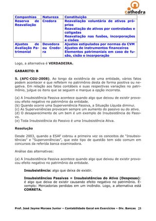 Companhias        Natureza      Constituição
Reserva   de      Credora       Reavaliação voluntária de ativos pró-
Reavaliação                     prios
                                Reavaliação de ativos por controladas e
                                coligadas
                                Reavaliação nas fusões, incorporações
                                e cisões
Ajustes    de     Devedora      Ajustes estipulados por normas da CVM
Avaliação Pa-     ou Credo-     Ajustes de instrumentos financeiros
trimonial         ra            Elementos patrimoniais em caso de fu-
                                são, cisão e incorporação

Logo, a alternativa é VERDADEIRA.

GABARITO: B

5. (AFC-CGU-2008). Ao longo da existência de uma entidade, vários fatos
podem acontecer e que refletem no patrimônio desta de forma positiva ou ne-
gativa. Em relação aos fatos contábeis e suas respectivas variações no patri-
mônio, julgue os itens que se seguem e marque a opção incorreta.

(a) A Insubsistência Passiva acontece quando algo que deixou de existir provo-
cou efeito negativo no patrimônio da entidade.
(b) Quando ocorre uma Superveniência Passiva, a Situação Líquida diminui.
(c) As Superveniências provocam sempre um aumento do passivo ou do ativo.
(d) O desaparecimento de um bem é um exemplo de Insubsistência do Passi-
vo.
(e) Toda Insubsistência do Passivo é uma Insubsistência Ativa.

Resolução

Desde 2003, quando a ESAF cobrou a primeira vez os conceitos de “Insubsis-
tências” e “Superveniências”, que este tipo de questão tem sido comum em
concursos da referida banca examinadora.

Análise das alternativas:

(a) A Insubsistência Passiva acontece quando algo que deixou de existir provo-
cou efeito negativo no patrimônio da entidade.

      Insubsistência: algo que deixa de existir.

      Insubsistências Passivas = Insubsistências do Ativo (Despesas):
      é algo que deixa de existir causando efeito negativo no patrimônio. E-
      xemplo: Mercadorias perdidas em um incêndio. Logo, a alternativa está
      CORRETA.




Prof. José Jayme Moraes Junior – Contabilidade Geral em Exercícios – Div. Bancas   25
 