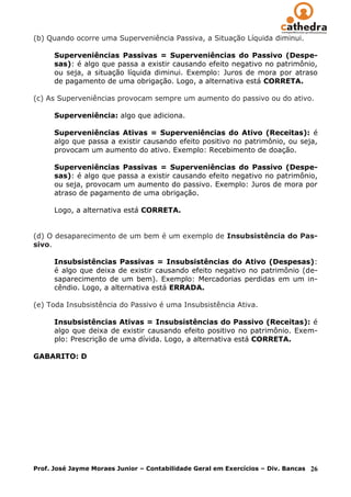 (b) Quando ocorre uma Superveniência Passiva, a Situação Líquida diminui.

      Superveniências Passivas = Superveniências do Passivo (Despe-
      sas): é algo que passa a existir causando efeito negativo no patrimônio,
      ou seja, a situação líquida diminui. Exemplo: Juros de mora por atraso
      de pagamento de uma obrigação. Logo, a alternativa está CORRETA.

(c) As Superveniências provocam sempre um aumento do passivo ou do ativo.

      Superveniência: algo que adiciona.

      Superveniências Ativas = Superveniências do Ativo (Receitas): é
      algo que passa a existir causando efeito positivo no patrimônio, ou seja,
      provocam um aumento do ativo. Exemplo: Recebimento de doação.

      Superveniências Passivas = Superveniências do Passivo (Despe-
      sas): é algo que passa a existir causando efeito negativo no patrimônio,
      ou seja, provocam um aumento do passivo. Exemplo: Juros de mora por
      atraso de pagamento de uma obrigação.

      Logo, a alternativa está CORRETA.


(d) O desaparecimento de um bem é um exemplo de Insubsistência do Pas-
sivo.

      Insubsistências Passivas = Insubsistências do Ativo (Despesas):
      é algo que deixa de existir causando efeito negativo no patrimônio (de-
      saparecimento de um bem). Exemplo: Mercadorias perdidas em um in-
      cêndio. Logo, a alternativa está ERRADA.

(e) Toda Insubsistência do Passivo é uma Insubsistência Ativa.

      Insubsistências Ativas = Insubsistências do Passivo (Receitas): é
      algo que deixa de existir causando efeito positivo no patrimônio. Exem-
      plo: Prescrição de uma dívida. Logo, a alternativa está CORRETA.

GABARITO: D




Prof. José Jayme Moraes Junior – Contabilidade Geral em Exercícios – Div. Bancas   26
 