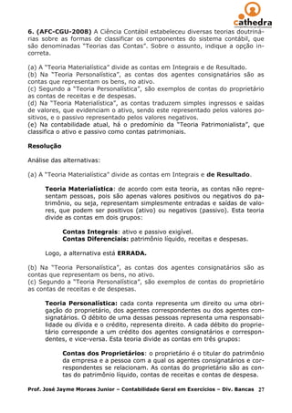 6. (AFC-CGU-2008) A Ciência Contábil estabeleceu diversas teorias doutriná-
rias sobre as formas de classificar os componentes do sistema contábil, que
são denominadas “Teorias das Contas”. Sobre o assunto, indique a opção in-
correta.

(a) A “Teoria Materialística” divide as contas em Integrais e de Resultado.
(b) Na “Teoria Personalística”, as contas dos agentes consignatários são as
contas que representam os bens, no ativo.
(c) Segundo a “Teoria Personalística”, são exemplos de contas do proprietário
as contas de receitas e de despesas.
(d) Na “Teoria Materialística”, as contas traduzem simples ingressos e saídas
de valores, que evidenciam o ativo, sendo este representado pelos valores po-
sitivos, e o passivo representado pelos valores negativos.
(e) Na contabilidade atual, há o predomínio da “Teoria Patrimonialista”, que
classifica o ativo e passivo como contas patrimoniais.

Resolução

Análise das alternativas:

(a) A “Teoria Materialística” divide as contas em Integrais e de Resultado.

      Teoria Materialística: de acordo com esta teoria, as contas não repre-
      sentam pessoas, pois são apenas valores positivos ou negativos do pa-
      trimônio, ou seja, representam simplesmente entradas e saídas de valo-
      res, que podem ser positivos (ativo) ou negativos (passivo). Esta teoria
      divide as contas em dois grupos:

            Contas Integrais: ativo e passivo exigível.
            Contas Diferenciais: patrimônio líquido, receitas e despesas.

      Logo, a alternativa está ERRADA.

(b) Na “Teoria Personalística”, as contas dos agentes consignatários são as
contas que representam os bens, no ativo.
(c) Segundo a “Teoria Personalística”, são exemplos de contas do proprietário
as contas de receitas e de despesas.

      Teoria Personalística: cada conta representa um direito ou uma obri-
      gação do proprietário, dos agentes correspondentes ou dos agentes con-
      signatários. O débito de uma dessas pessoas representa uma responsabi-
      lidade ou dívida e o crédito, representa direito. A cada débito do proprie-
      tário corresponde a um crédito dos agentes consignatários e correspon-
      dentes, e vice-versa. Esta teoria divide as contas em três grupos:

            Contas dos Proprietários: o proprietário é o titular do patrimônio
            da empresa e a pessoa com a qual os agentes consignatários e cor-
            respondentes se relacionam. As contas do proprietário são as con-
            tas do patrimônio líquido, contas de receitas e contas de despesa.

Prof. José Jayme Moraes Junior – Contabilidade Geral em Exercícios – Div. Bancas   27
 
