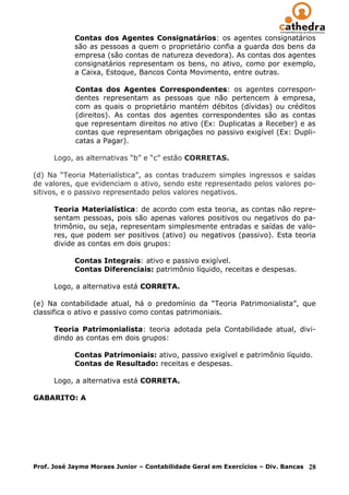 Contas dos Agentes Consignatários: os agentes consignatários
            são as pessoas a quem o proprietário confia a guarda dos bens da
            empresa (são contas de natureza devedora). As contas dos agentes
            consignatários representam os bens, no ativo, como por exemplo,
            a Caixa, Estoque, Bancos Conta Movimento, entre outras.

            Contas dos Agentes Correspondentes: os agentes correspon-
            dentes representam as pessoas que não pertencem à empresa,
            com as quais o proprietário mantém débitos (dívidas) ou créditos
            (direitos). As contas dos agentes correspondentes são as contas
            que representam direitos no ativo (Ex: Duplicatas a Receber) e as
            contas que representam obrigações no passivo exigível (Ex: Dupli-
            catas a Pagar).

      Logo, as alternativas “b” e “c” estão CORRETAS.

(d) Na “Teoria Materialística”, as contas traduzem simples ingressos e saídas
de valores, que evidenciam o ativo, sendo este representado pelos valores po-
sitivos, e o passivo representado pelos valores negativos.

      Teoria Materialística: de acordo com esta teoria, as contas não repre-
      sentam pessoas, pois são apenas valores positivos ou negativos do pa-
      trimônio, ou seja, representam simplesmente entradas e saídas de valo-
      res, que podem ser positivos (ativo) ou negativos (passivo). Esta teoria
      divide as contas em dois grupos:

            Contas Integrais: ativo e passivo exigível.
            Contas Diferenciais: patrimônio líquido, receitas e despesas.

      Logo, a alternativa está CORRETA.

(e) Na contabilidade atual, há o predomínio da “Teoria Patrimonialista”, que
classifica o ativo e passivo como contas patrimoniais.

      Teoria Patrimonialista: teoria adotada pela Contabilidade atual, divi-
      dindo as contas em dois grupos:

            Contas Patrimoniais: ativo, passivo exigível e patrimônio líquido.
            Contas de Resultado: receitas e despesas.

      Logo, a alternativa está CORRETA.

GABARITO: A




Prof. José Jayme Moraes Junior – Contabilidade Geral em Exercícios – Div. Bancas   28
 