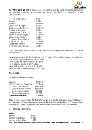 7. (AFC-CGU-2008) O Balancete de Verificação de uma empresa apresenta
as seguintes contas e respectivos saldos ao final do exercício social
(31.12.20X8):

Móveis e Utensílios           530
Bancos                        4.000
Vendas                        50.000
Duplicatas a Pagar            6.000
Despesa de Salários           10.000
Contas a Receber              8.000
Despesas de Juros             2.000
Receitas de Serviços          17.000
Despesa de Aluguel            3.000
Prejuízos Acumulados          4.000
Edifícios de Uso              12.000
Custo das Vendas              40.000
Empréstimos a Pagar           3.000

Com base nos dados acima e nas regras de apuração de resultado, pode-se
afirmar que:

(a) após a apuração do resultado, os Prejuízos Acumulados foram transforma-
dos em lucros acumulados de 12.000.
(b) o Lucro do Período foi de 52.000.
(c) o Capital Social é de 7.530.
(d) o Patrimônio Líquido é de 8.000.
(e) o Ativo e o Passivo somam 33.000.

Resolução

I – Apuração do Resultado:

Vendas                        50.000
(+) Receitas de Serviços      17.000
(-) Custo das Vendas         (40.000)
(-) Despesa de Salários      (10.000)
(-) Despesas de Juros         (2.000)
(-) Despesa de Aluguel        (3.000)
Lucro do Período              12.000

Todo o lucro do período foi transferido para a conta prejuízos acumulados, lo-
go, ao final, há um saldo positivo de 8.000 (Lucro do Período – Prejuízos Acu-
mulados = 12.000 – 8.000), que deverá ser distribuído como dividendos.

II – Balanço Patrimonial

Ativo
Bancos                  4.000
Contas a Receber        8.000
Móveis e Utensílios       530
Prof. José Jayme Moraes Junior – Contabilidade Geral em Exercícios – Div. Bancas   29
 