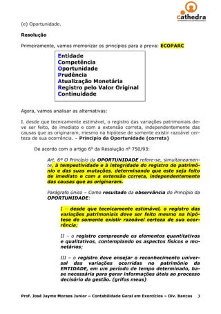 (e) Oportunidade.

Resolução

Primeiramente, vamos memorizar os princípios para a prova: ECOPARC

                 Entidade
                 Competência
                 Oportunidade
                 Prudência
                 Atualização Monetária
                 Registro pelo Valor Original
                 Continuidade


Agora, vamos analisar as alternativas:

I. desde que tecnicamente estimável, o registro das variações patrimoniais de-
ve ser feito, de imediato e com a extensão correta, independentemente das
causas que as originaram, mesmo na hipótese de somente existir razoável cer-
teza de sua ocorrência. – Princípio da Oportunidade (correta)

      De acordo com o artigo 6o da Resolução no 750/93:

            Art. 6º O Princípio da OPORTUNIDADE refere-se, simultaneamen-
            te, à tempestividade e à integridade do registro do patrimô-
            nio e das suas mutações, determinando que este seja feito
            de imediato e com a extensão correta, independentemente
            das causas que as originaram.

            Parágrafo único – Como resultado da observância do Princípio da
            OPORTUNIDADE:

                  I – desde que tecnicamente estimável, o registro das
                  variações patrimoniais deve ser feito mesmo na hipó-
                  tese de somente existir razoável certeza de sua ocor-
                  rência;

                  II – o registro compreende os elementos quantitativos
                  e qualitativos, contemplando os aspectos físicos e mo-
                  netários;

                  III – o registro deve ensejar o reconhecimento univer-
                  sal das variações ocorridas no patrimônio da
                  ENTIDADE, em um período de tempo determinado, ba-
                  se necessária para gerar informações úteis ao processo
                  decisório da gestão. (grifos meus)


Prof. José Jayme Moraes Junior – Contabilidade Geral em Exercícios – Div. Bancas   3
 