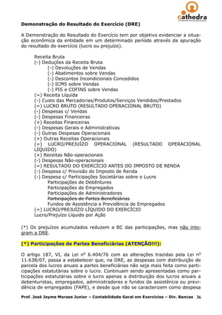 Demonstração do Resultado do Exercício (DRE)

A Demonstração do Resultado do Exercício tem por objetivo evidenciar a situa-
ção econômica da entidade em um determinado período através da apuração
do resultado do exercício (lucro ou prejuízo).

      Receita Bruta
      (-) Deduções da Receita Bruta
            (-) Devoluções de Vendas
            (-) Abatimentos sobre Vendas
            (-) Descontos Incondicionais Concedidos
            (-) ICMS sobre Vendas
            (-) PIS e COFINS sobre Vendas
      (=) Receita Líquida
      (-) Custo das Mercadorias/Produtos/Serviços Vendidos/Prestados
      (=) LUCRO BRUTO (RESULTADO OPERACIONAL BRUTO)
      (-) Despesas c/ Vendas
      (-) Despesas Financeiras
      (+) Receitas Financeiras
      (-) Despesas Gerais e Administrativas
      (-) Outras Despesas Operacionais
      (+) Outras Receitas Operacionais
      (=) LUCRO/PREJUÍZO OPERACIONAL (RESULTADO OPERACIONAL
      LÍQUIDO)
      (+) Receitas Não-operacionais
      (-) Despesas Não-operacionais
      (=) RESULTADO DO EXERCÍCIO ANTES DO IMPOSTO DE RENDA
      (-) Despesa c/ Provisão do Imposto de Renda
      (-) Despesa c/ Participações Societárias sobre o Lucro
            Participações de Debêntures
            Participações de Empregados
            Participações de Administradores
            Participações de Partes Beneficiárias
            Fundos de Assistência e Previdência de Empregados
      (=) LUCRO/PREJUÍZO LÍQUIDO DO EXERCÍCIO
      Lucro/Prejuízo Líquido por Ação

(*) Os prejuízos acumulados reduzem a BC das participações, mas não inte-
gram a DRE.

(*) Participações de Partes Beneficiárias (ATENÇÃO!!!):

O artigo 187, VI, da Lei no 6.404/76 com as alterações trazidas pela Lei no
11.638/07, passa a estabelecer que, na DRE, as despesas com distribuição de
parcela dos lucros anuais a partes beneficiárias não seja mais feita como parti-
cipações estatutárias sobre o lucro. Continuam sendo apresentadas como par-
ticipações estatutárias sobre o lucro apenas a distribuição dos lucros anuais a
debenturistas, empregados, administradores e fundos de assistência ou previ-
dência de empregados (FAPE), e desde que não se caracterizem como despesa

Prof. José Jayme Moraes Junior – Contabilidade Geral em Exercícios – Div. Bancas   36
 